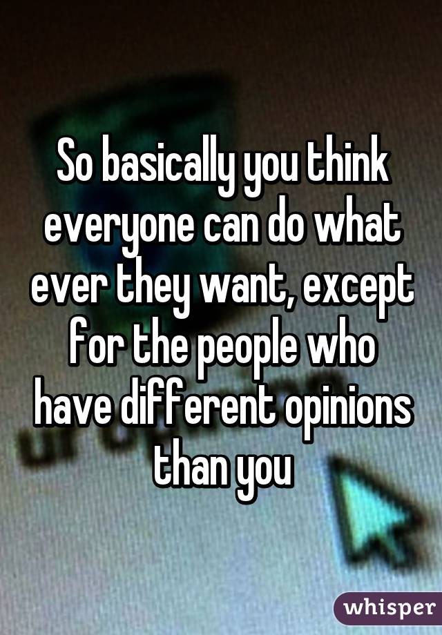 So basically you think everyone can do what ever they want, except for the people who have different opinions than you