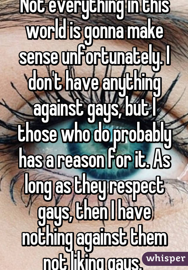 Not everything in this world is gonna make sense unfortunately. I don't have anything against gays, but I those who do probably has a reason for it. As long as they respect gays, then I have nothing against them not liking gays. 