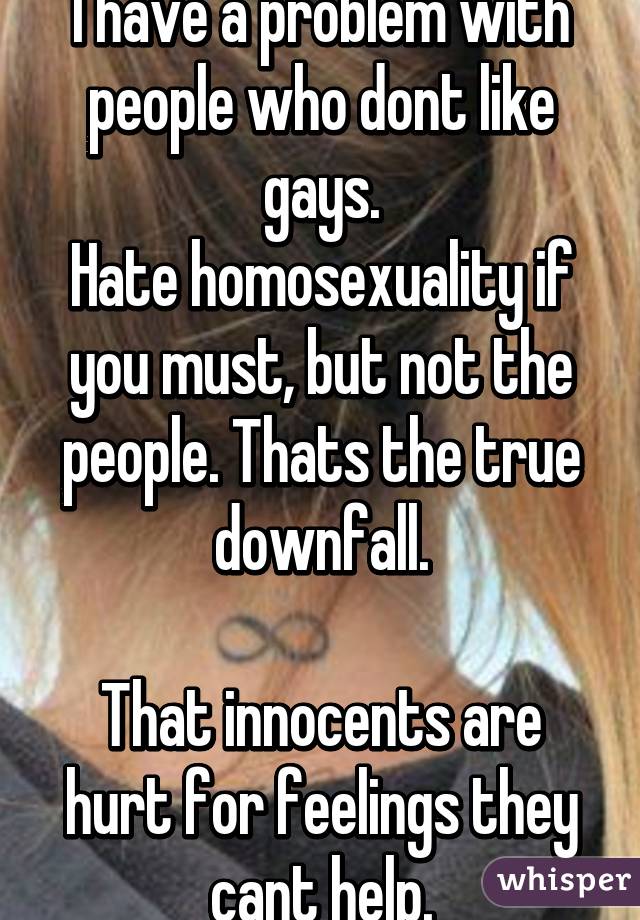 I have a problem with people who dont like gays.
Hate homosexuality if you must, but not the people. Thats the true downfall.

That innocents are hurt for feelings they cant help.