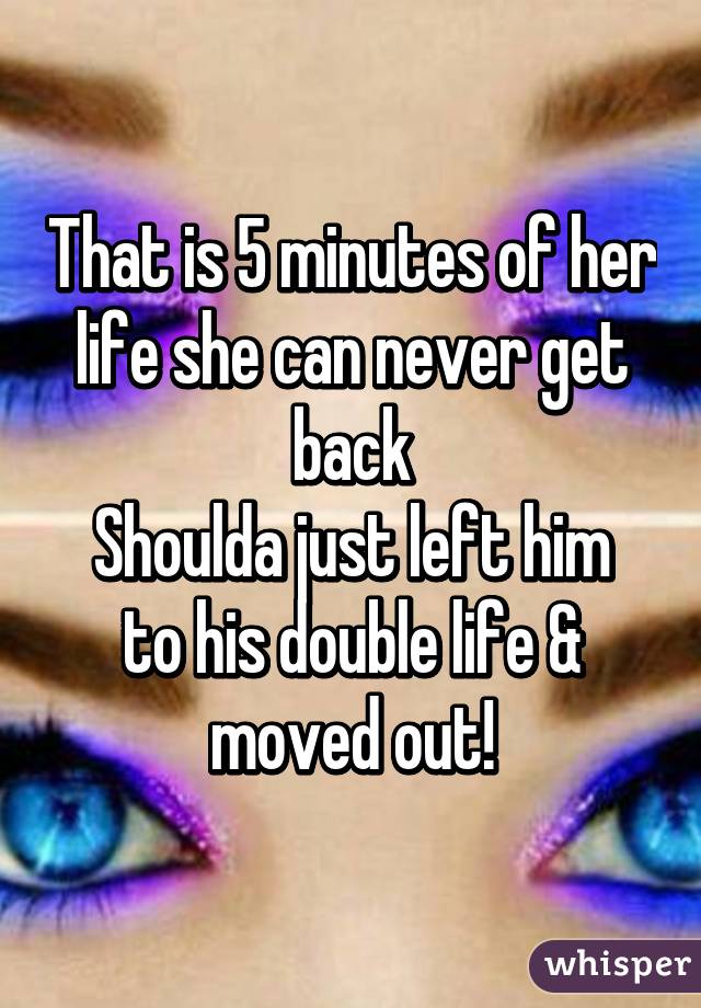 That is 5 minutes of her life she can never get back
Shoulda just left him to his double life & moved out!