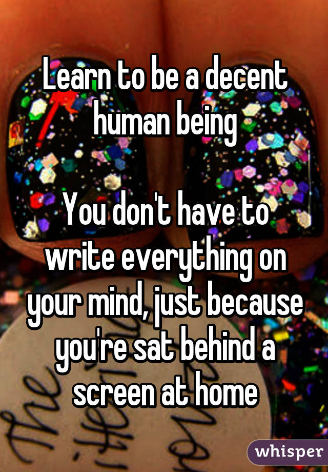 Learn to be a decent human being

You don't have to write everything on your mind, just because you're sat behind a screen at home