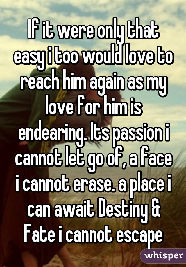 If it were only that easy i too would love to reach him again as my love for him is endearing. Its passion i cannot let go of, a face i cannot erase. a place i can await Destiny & Fate i cannot escape