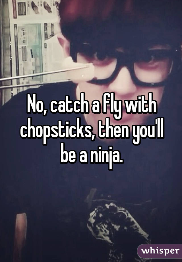 No, catch a fly with chopsticks, then you'll be a ninja.