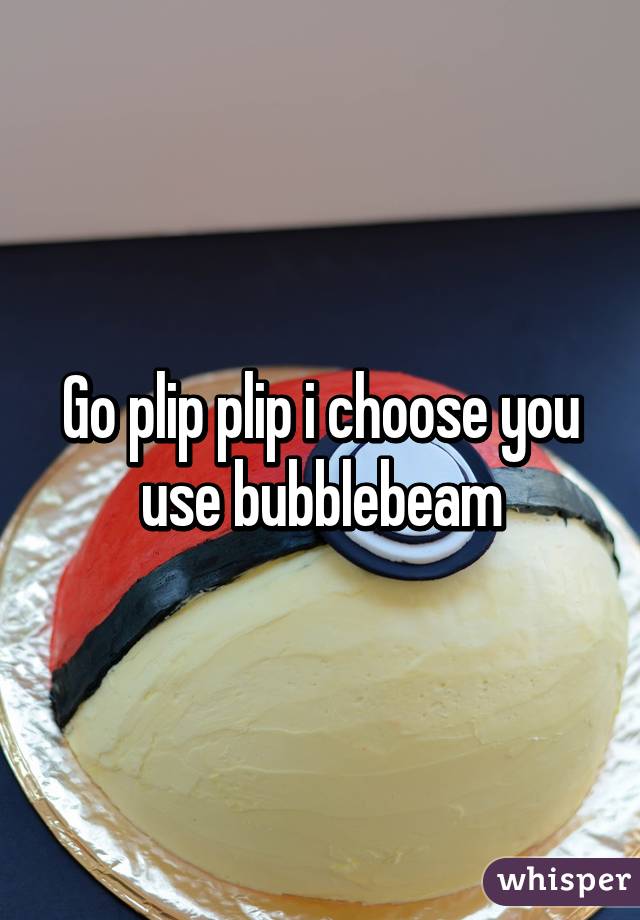 Go plip plip i choose you use bubblebeam