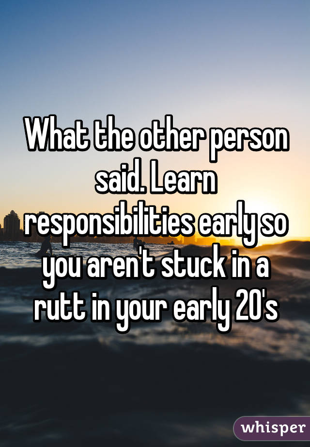 What the other person said. Learn responsibilities early so you aren't stuck in a rutt in your early 20's
