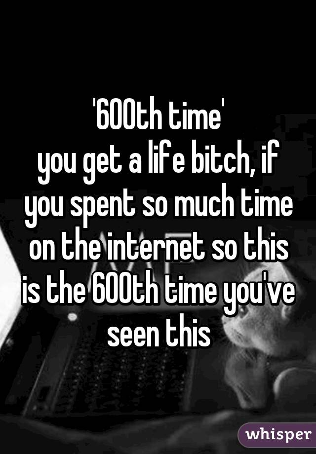 '600th time'
you get a life bitch, if you spent so much time on the internet so this is the 600th time you've seen this