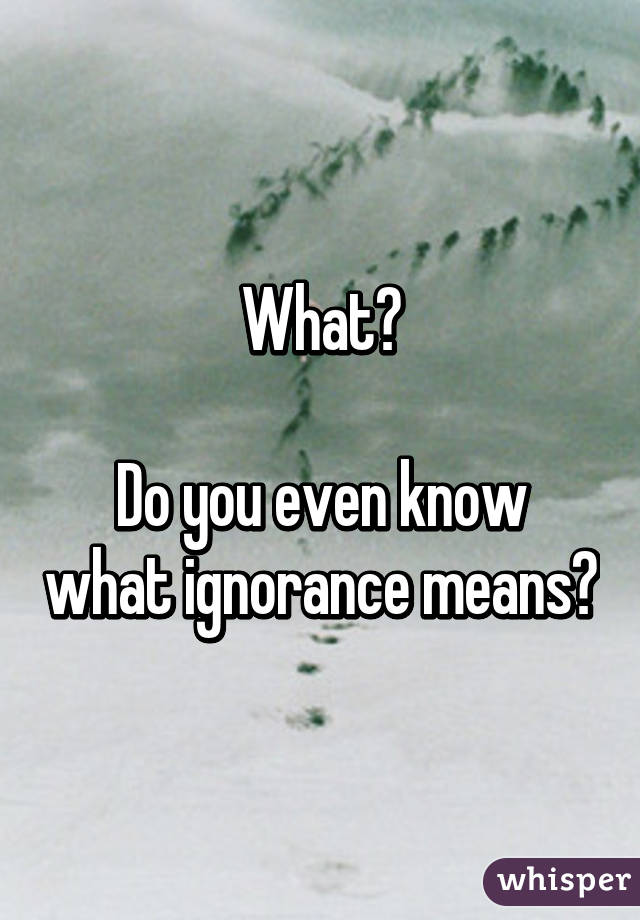 What?

Do you even know what ignorance means?