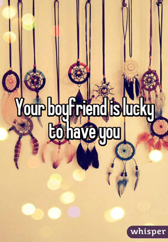 Your boyfriend is lucky to have you