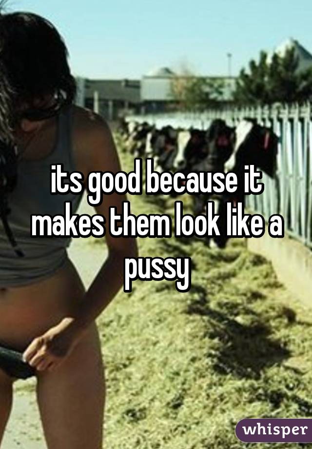 its good because it makes them look like a pussy