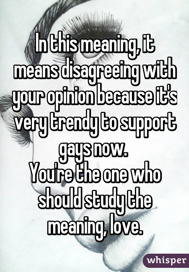 In this meaning, it means disagreeing with your opinion because it's very trendy to support gays now. 
You're the one who should study the meaning, love.