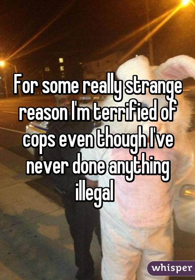 For some really strange reason I'm terrified of cops even though I've never done anything illegal  