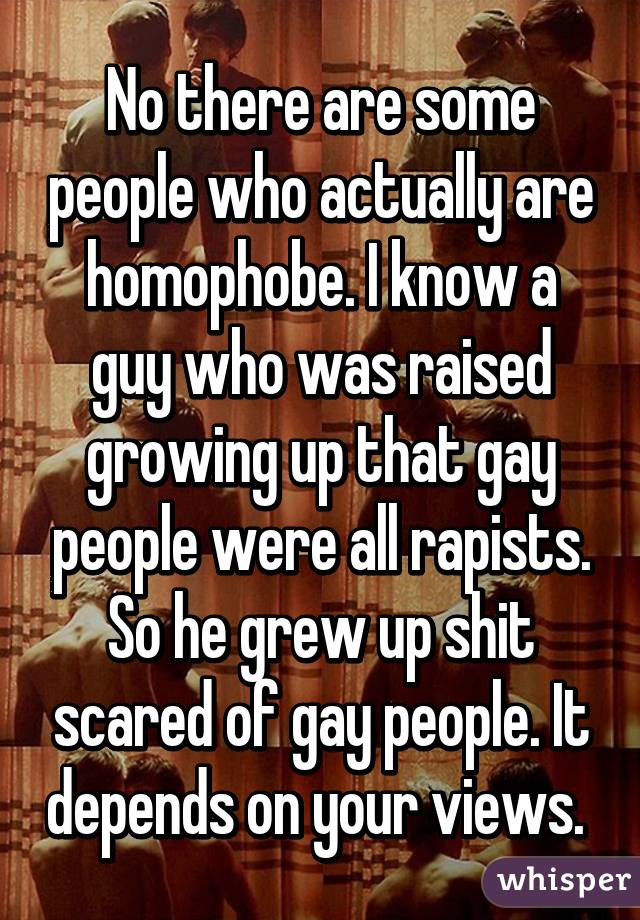 No there are some people who actually are homophobe. I know a guy who was raised growing up that gay people were all rapists. So he grew up shit scared of gay people. It depends on your views. 