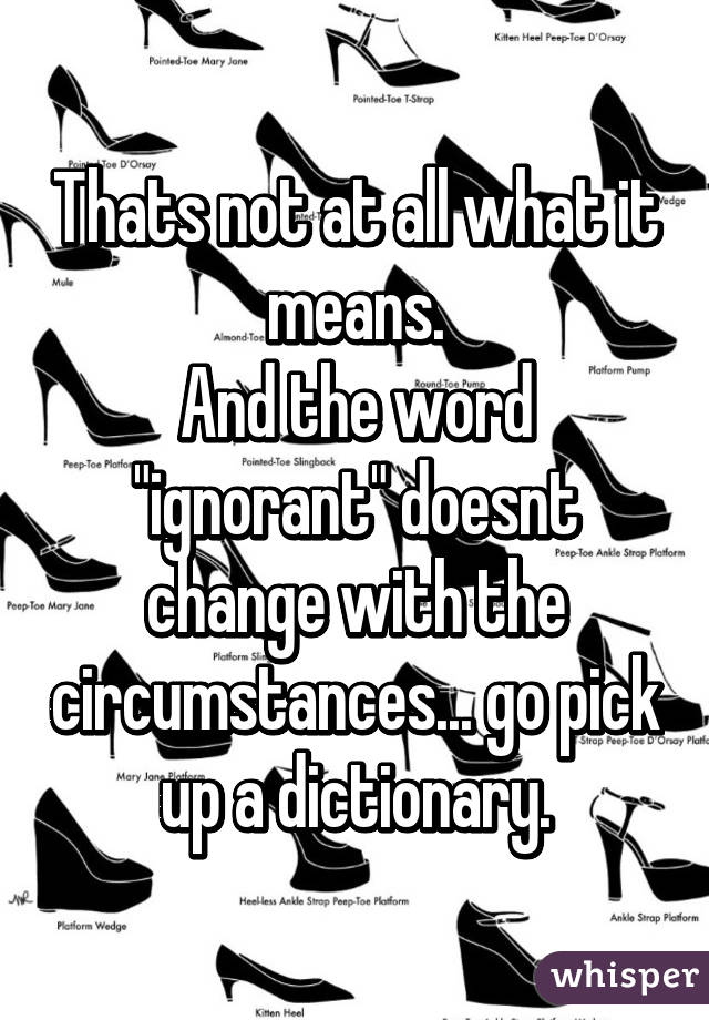 Thats not at all what it means.
And the word "ignorant" doesnt change with the circumstances... go pick up a dictionary.