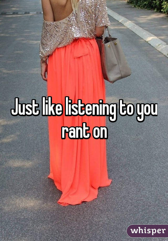 Just like listening to you rant on