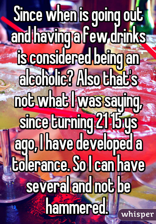 Since when is going out and having a few drinks is considered being an alcoholic? Also that's not what I was saying, since turning 21 15 ys ago, I have developed a tolerance. So I can have several and not be hammered. 