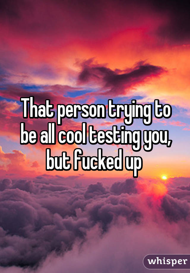 That person trying to be all cool testing you, but fucked up 