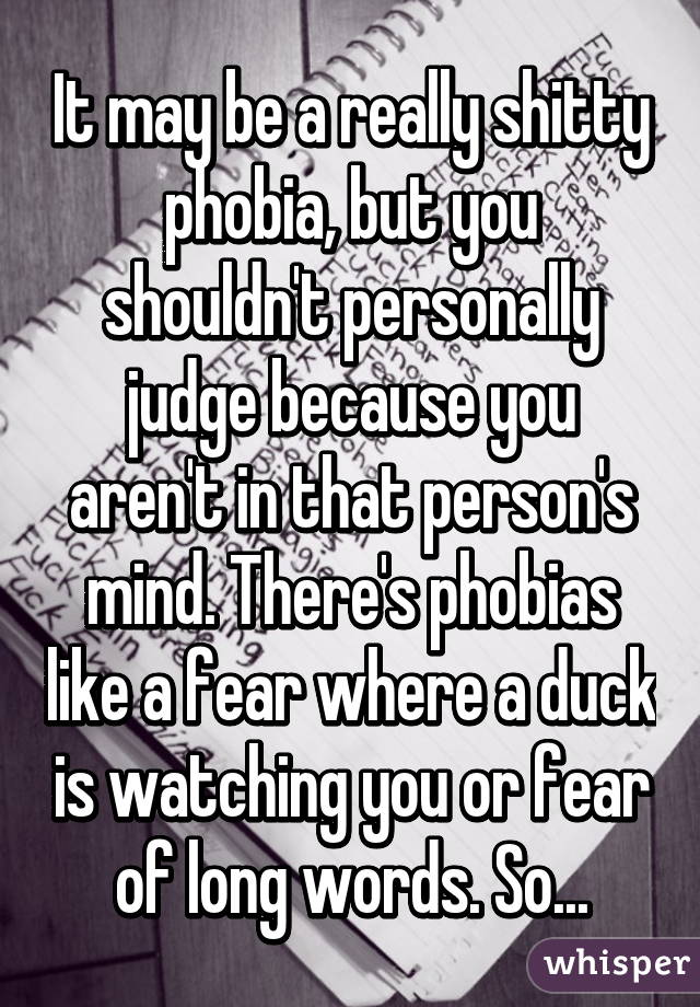 It may be a really shitty phobia, but you shouldn't personally judge because you aren't in that person's mind. There's phobias like a fear where a duck is watching you or fear of long words. So...