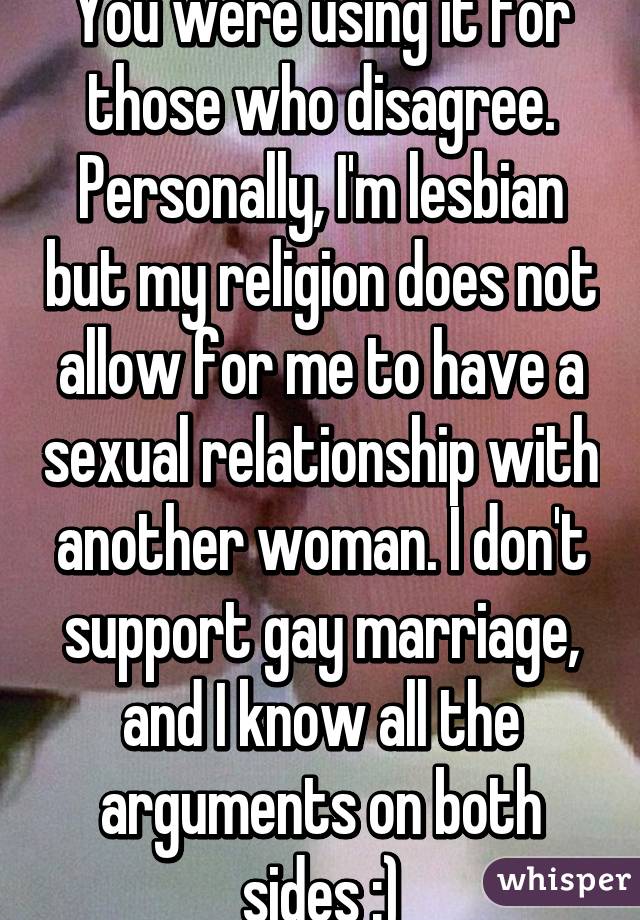 You were using it for those who disagree. Personally, I'm lesbian but my religion does not allow for me to have a sexual relationship with another woman. I don't support gay marriage, and I know all the arguments on both sides :)