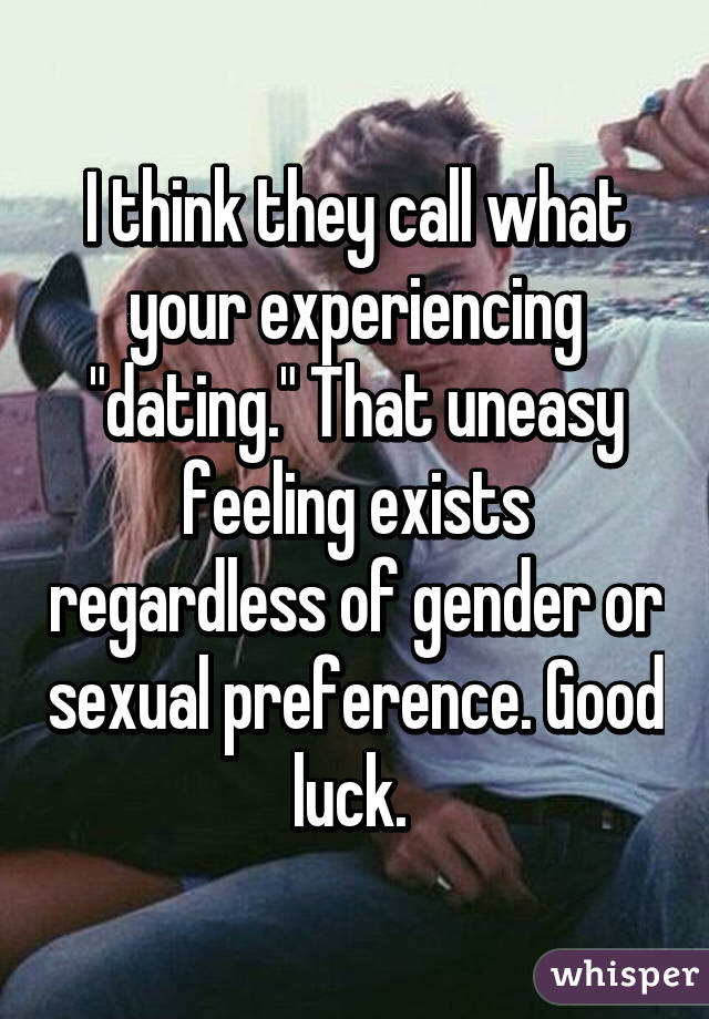 I think they call what your experiencing "dating." That uneasy feeling exists regardless of gender or sexual preference. Good luck. 