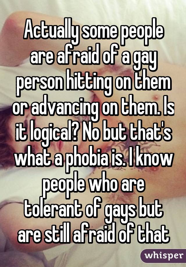 Actually some people are afraid of a gay person hitting on them or advancing on them. Is it logical? No but that's what a phobia is. I know people who are tolerant of gays but are still afraid of that