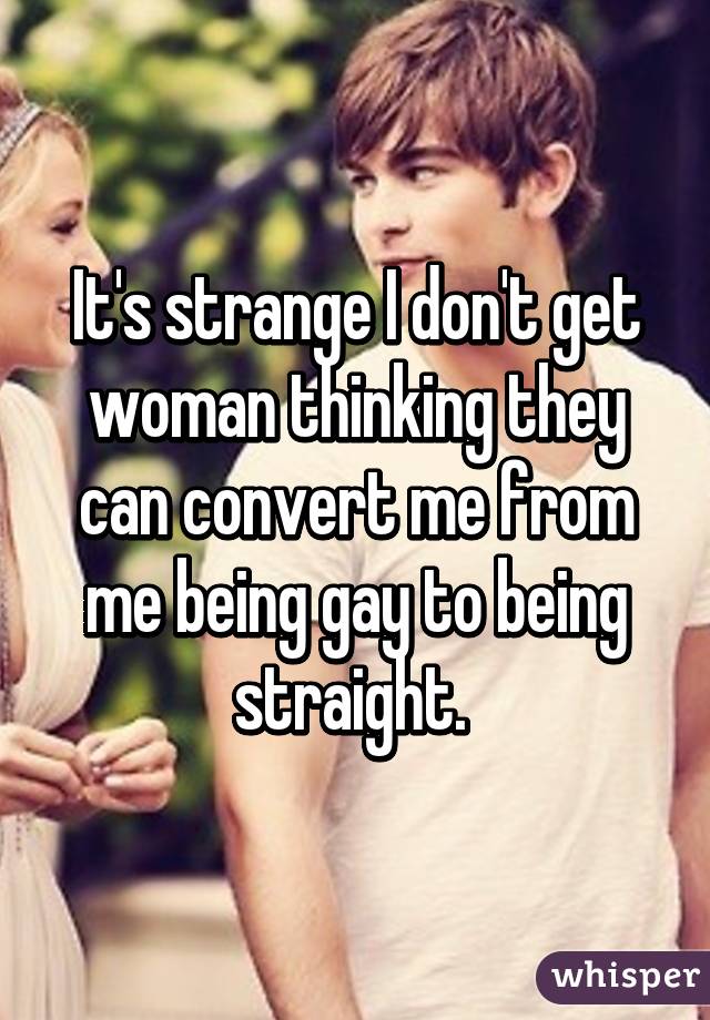 It's strange I don't get woman thinking they can convert me from me being gay to being straight. 