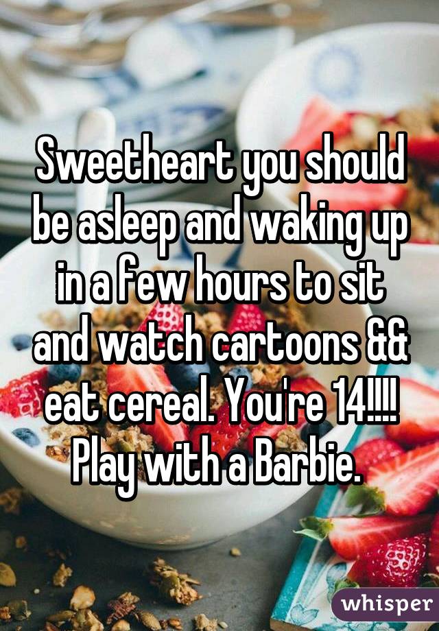Sweetheart you should be asleep and waking up in a few hours to sit and watch cartoons && eat cereal. You're 14!!!! Play with a Barbie. 