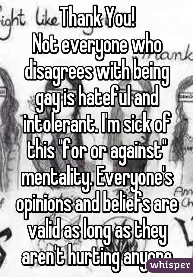 Thank You!
Not everyone who disagrees with being gay is hateful and intolerant. I'm sick of this "for or against" mentality. Everyone's opinions and beliefs are valid as long as they aren't hurting anyone