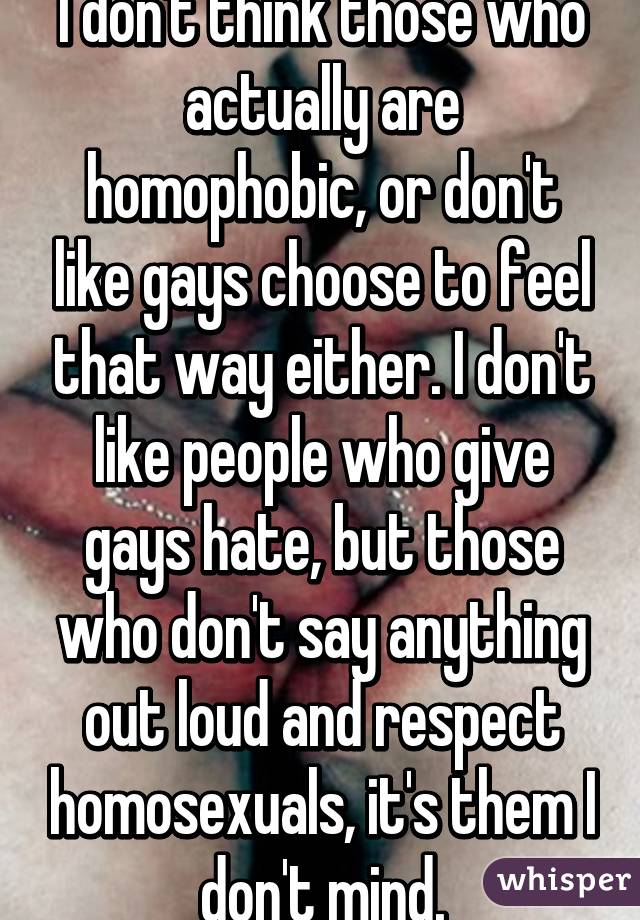 I don't think those who actually are homophobic, or don't like gays choose to feel that way either. I don't like people who give gays hate, but those who don't say anything out loud and respect homosexuals, it's them I don't mind.