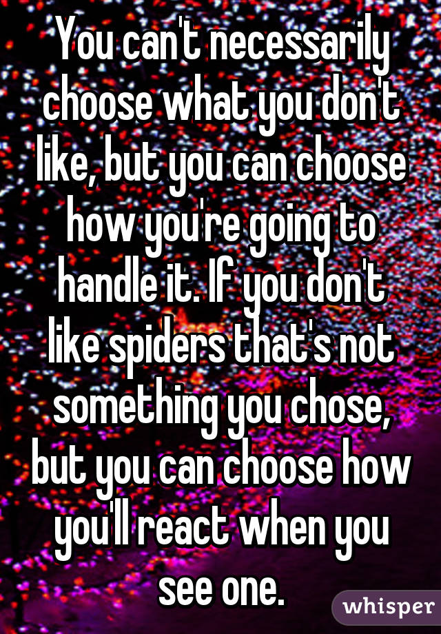 You can't necessarily choose what you don't like, but you can choose how you're going to handle it. If you don't like spiders that's not something you chose, but you can choose how you'll react when you see one.