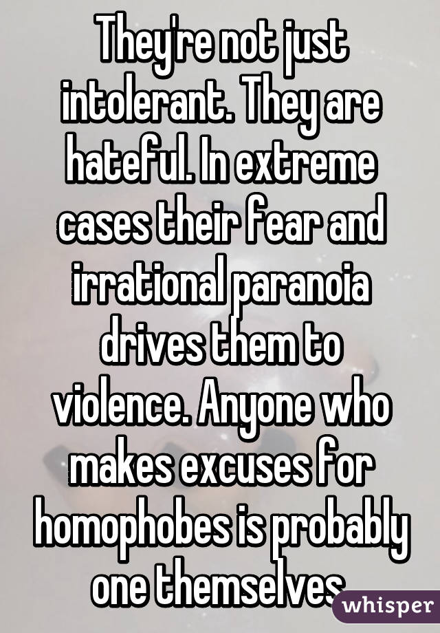 They're not just intolerant. They are hateful. In extreme cases their fear and irrational paranoia drives them to violence. Anyone who makes excuses for homophobes is probably one themselves.