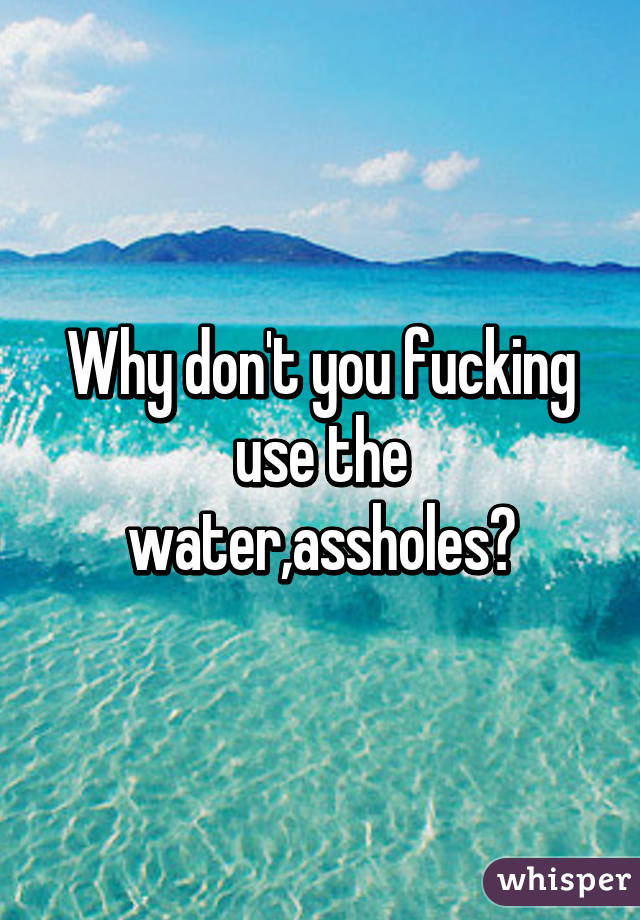 Why don't you fucking use the water,assholes?