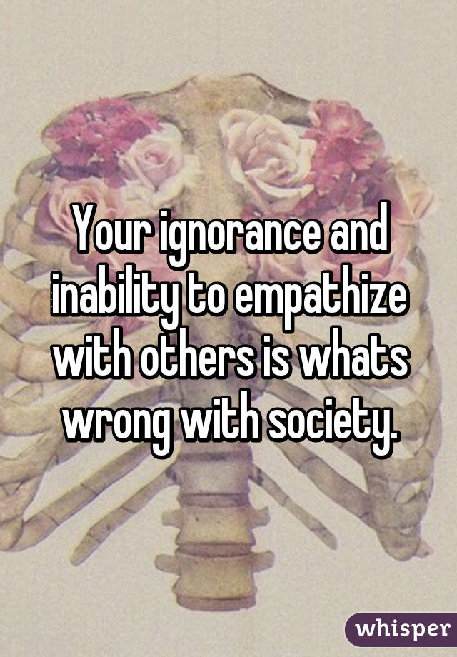 Your ignorance and inability to empathize with others is whats wrong with society.