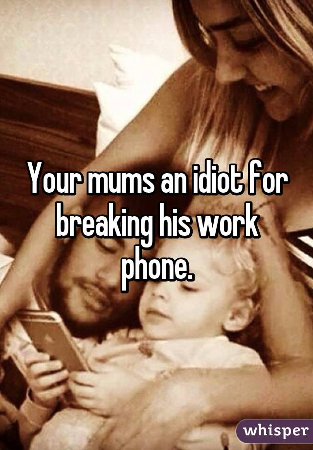 Your mums an idiot for breaking his work phone.