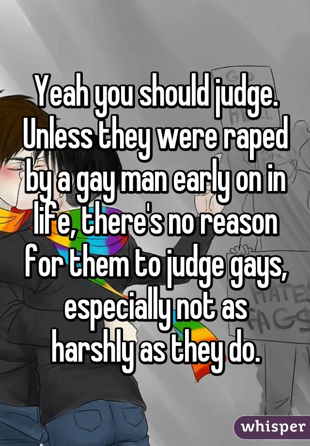 Yeah you should judge. Unless they were raped by a gay man early on in life, there's no reason for them to judge gays, especially not as harshly as they do.