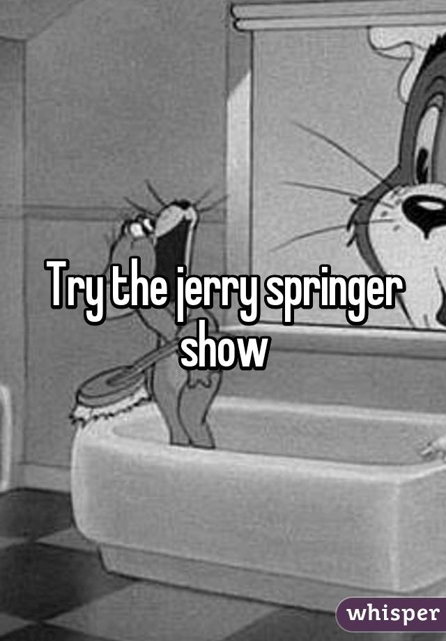 Try the jerry springer show