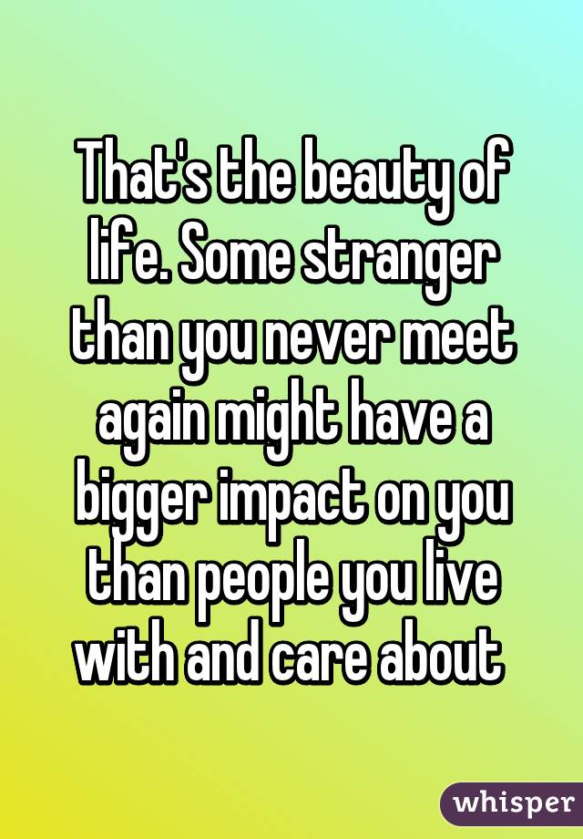 That's the beauty of life. Some stranger than you never meet again might have a bigger impact on you than people you live with and care about 
