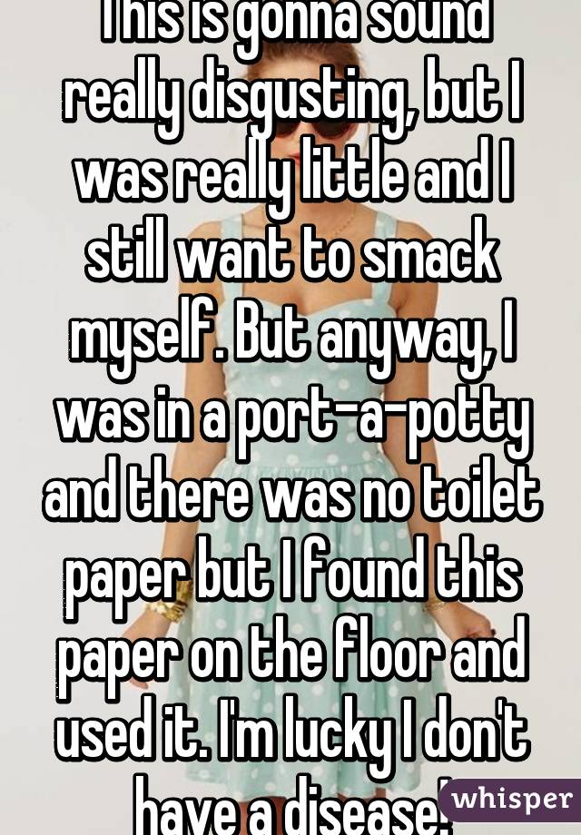 This is gonna sound really disgusting, but I was really little and I still want to smack myself. But anyway, I was in a port-a-potty and there was no toilet paper but I found this paper on the floor and used it. I'm lucky I don't have a disease!