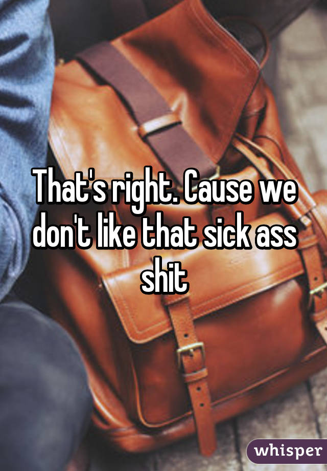 That's right. Cause we don't like that sick ass shit