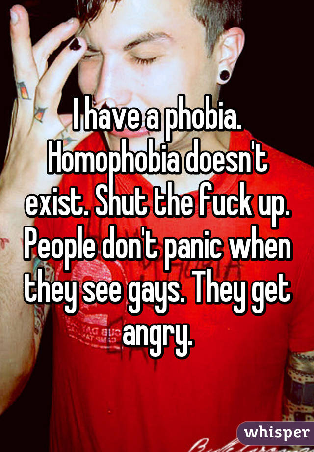 I have a phobia. Homophobia doesn't exist. Shut the fuck up. People don't panic when they see gays. They get angry.