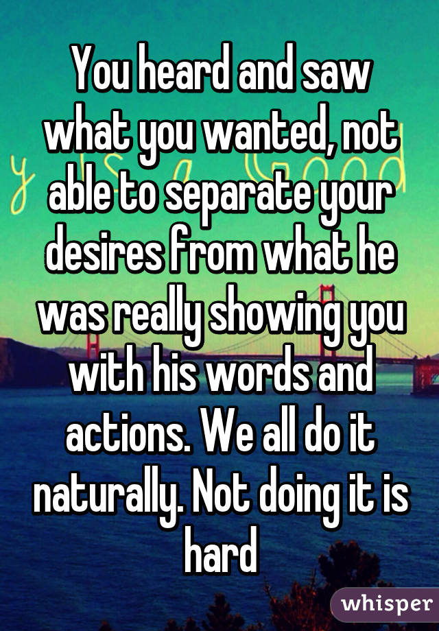 You heard and saw what you wanted, not able to separate your desires from what he was really showing you with his words and actions. We all do it naturally. Not doing it is hard