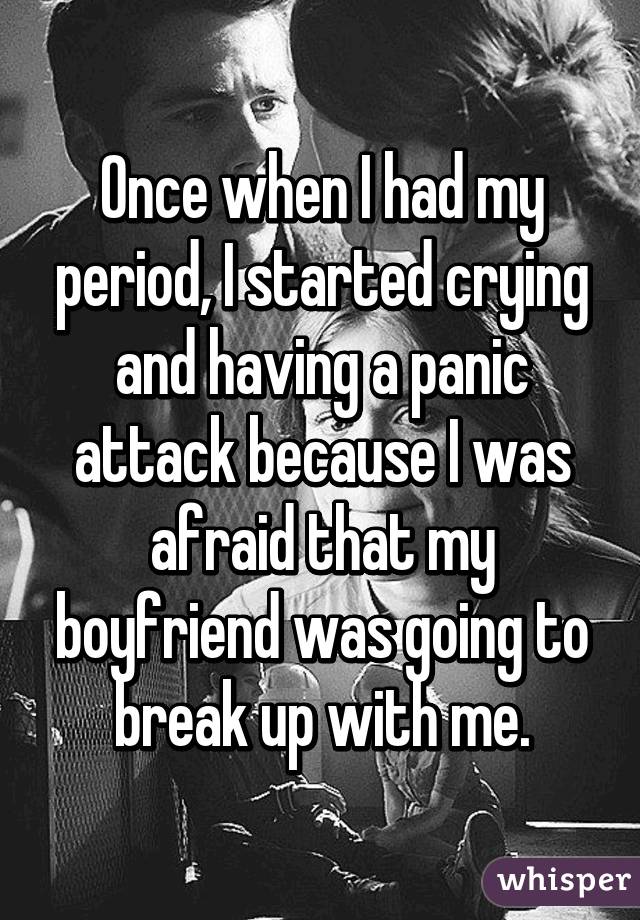 Once when I had my period, I started crying and having a panic attack because I was afraid that my boyfriend was going to break up with me.