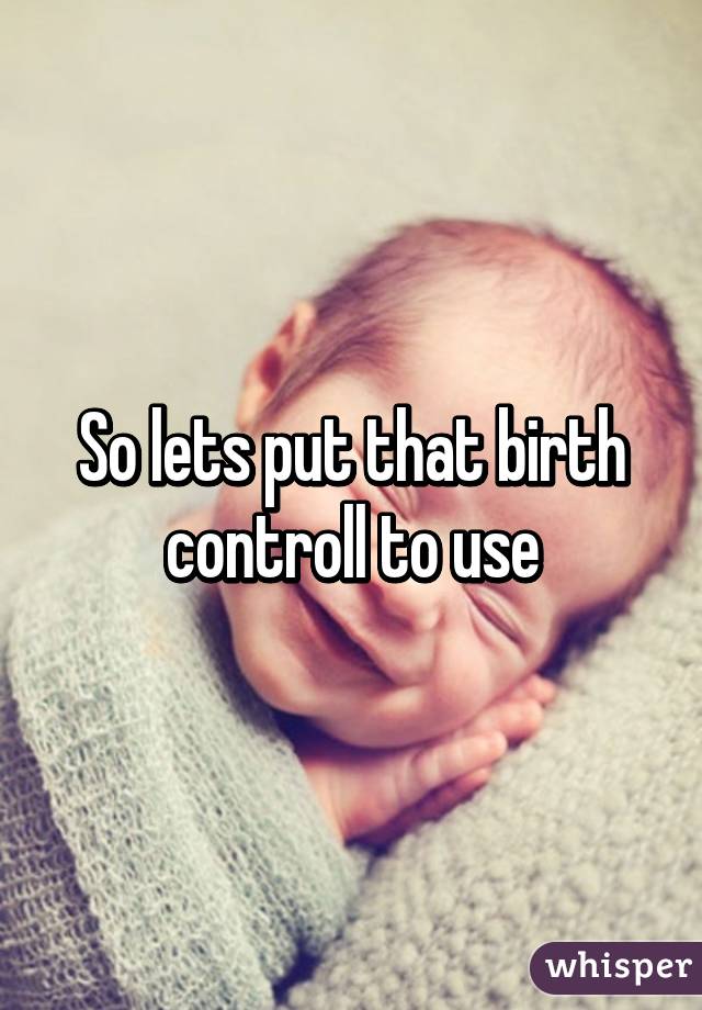 So lets put that birth controll to use