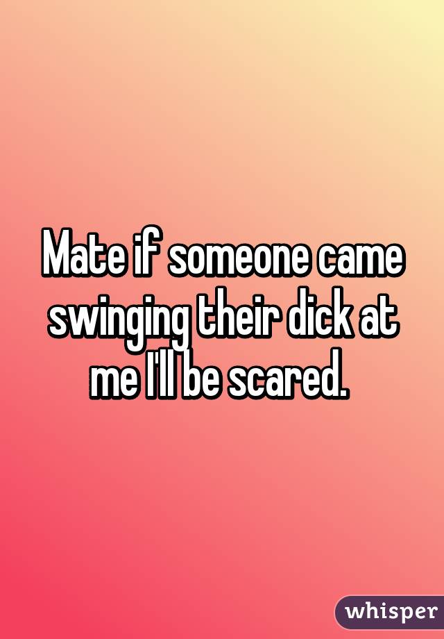 Mate if someone came swinging their dick at me I'll be scared. 