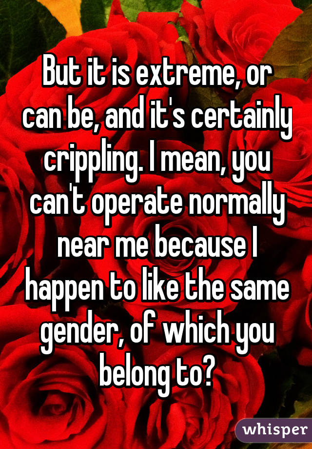 But it is extreme, or can be, and it's certainly crippling. I mean, you can't operate normally near me because I happen to like the same gender, of which you belong to?
