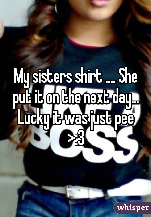 My sisters shirt .... She put it on the next day... Lucky it was just pee >:3