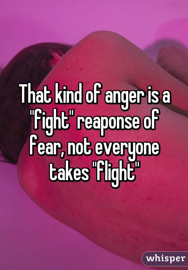 That kind of anger is a "fight" reaponse of fear, not everyone takes "flight"