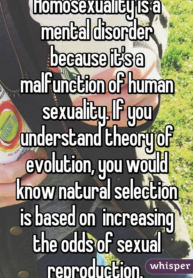 Homosexuality is a mental disorder because it's a malfunction of human sexuality. If you understand theory of evolution, you would know natural selection is based on  increasing the odds of sexual reproduction. 