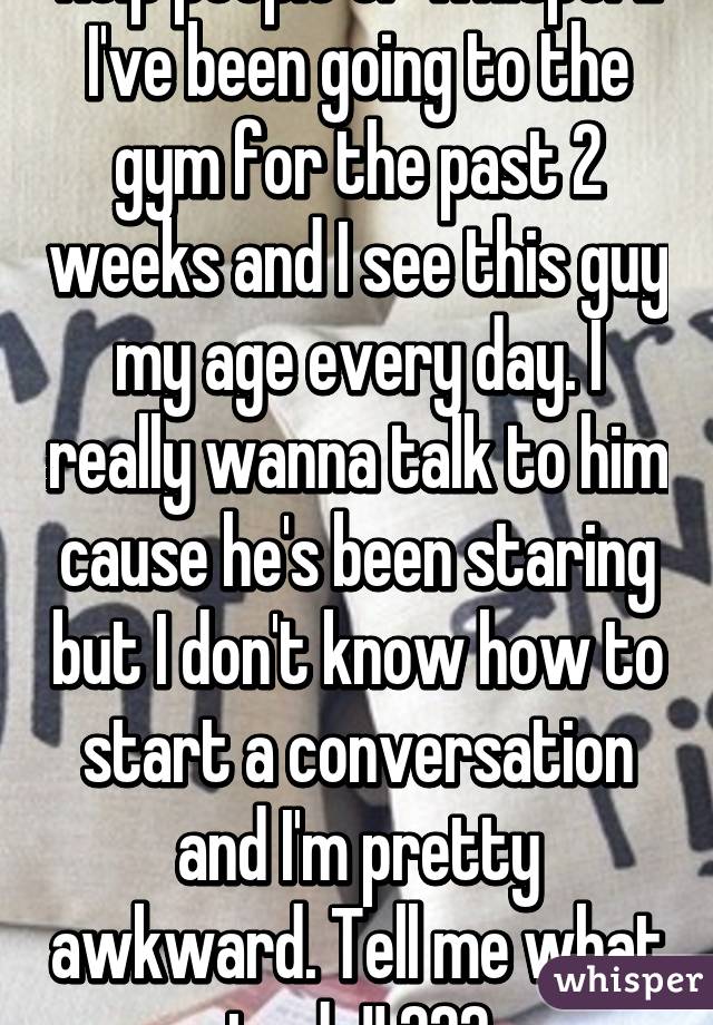 Help people of whisper!! I've been going to the gym for the past 2 weeks and I see this guy my age every day. I really wanna talk to him cause he's been staring but I don't know how to start a conversation and I'm pretty awkward. Tell me what to do!! 😁😁😁