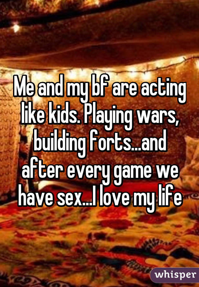 Me and my bf are acting like kids. Playing wars, building forts...and after every game we have sex...I love my life