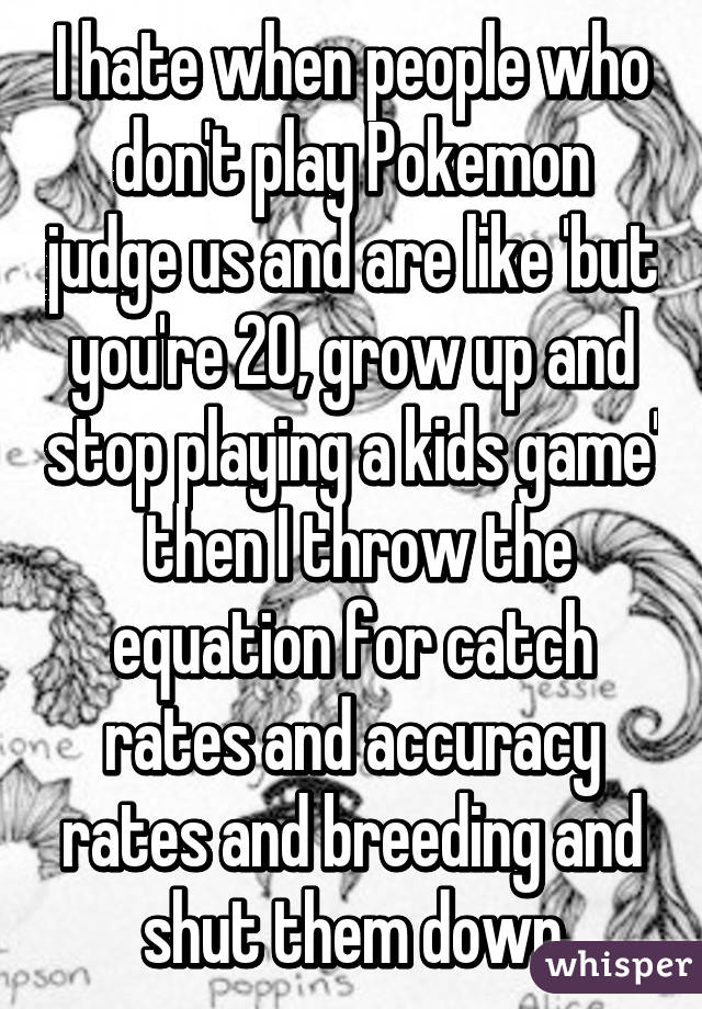 I hate when people who don't play Pokemon judge us and are like 'but you're 20, grow up and stop playing a kids game'  then I throw the equation for catch rates and accuracy rates and breeding and shut them down